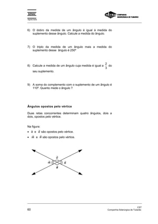 Espírito Santo 
_________________________________________________________________________________________________ 
6) O dobro da medida de um ângulo é igual à medida do 
suplemento desse ângulo. Calcule a medida do ângulo. 
7) O triplo da medida de um ângulo mais a medida do 
suplemento desse ângulo é 250º 
8) Calcule a medida de um ângulo cuja medida é igual a 2 
3 
do 
seu suplemento. 
9) A soma do complemento com o suplemento de um ângulo é 
110º. Quanto mede o ângulo ? 
Ângulos opostos pelo vértice 
Duas retas concorrentes determinam quatro ângulos, dois a 
dois, opostos pelo vértice. 
Na figura: 
• â e ∃c são opostos pelo vértice. 
• ∃ m e ∃n são opostos pelo vértice. 
∃c 
∃ m ∃n 
∃a 
_________________________________________________________________________________________________ 
CST 
60 Companhia Siderúrgica de Tubarão 
 