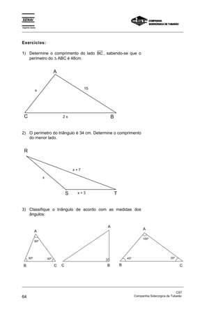 Espírito Santo 
_________________________________________________________________________________________________ 
Exercícios: 
1) Determine o comprimento do lado BC, sabendo-se que o 
perímetro do Δ ABC é 48cm. 
A 
x 
15 
C 2 x 
B 
2) O perímetro do triângulo é 34 cm. Determine o comprimento 
do menor lado. 
R 
x + 7 
S T 
x 
x + 3 
3) Classifique o triângulo de acordo com as medidas dos 
ângulos: 
A 
80º 
A 
100º 
60º 40º 45º 35º 
B C 
A 
C B 
B C 
_________________________________________________________________________________________________ 
CST 
64 Companhia Siderúrgica de Tubarão 
 