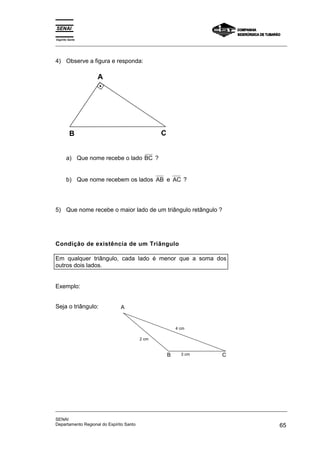 Espírito Santo 
_________________________________________________________________________________________________ 
4) Observe a figura e responda: 
A 
B C 
a) Que nome recebe o lado BC ? 
b) Que nome recebem os lados AB e AC ? 
5) Que nome recebe o maior lado de um triângulo retângulo ? 
Condição de existência de um Triângulo 
Em qualquer triângulo, cada lado é menor que a soma dos 
outros dois lados. 
Exemplo: 
Seja o triângulo: A 
4 cm 
B C 
2 cm 
3 cm 
_________________________________________________________________________________________________ 
SENAI 
Departamento Regional do Espírito Santo 65 
 