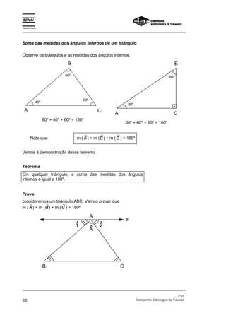 Espírito Santo 
_________________________________________________________________________________________________ 
Soma das medidas dos ângulos internos de um triângulo 
Observe os triângulos e as medidas dos ângulos internos. 
B 
80º 
40º 60º 
A C 
80º + 40º + 60º = 180º 
B 
30º 
60º 
A C 
30º + 60º + 90º = 180º 
Note que: m ( ∃A) + m ( ∃ B) + m ( ∃ C ) = 180º 
Vamos à demonstração desse teorema. 
Teorema 
Em qualquer triângulo, a soma das medidas dos ângulos 
internos é igual a 180º. 
Prova: 
consideremos um triângulo ABC. Vamos provar que 
m ( ∃A) + m ( ∃ B) + m ( ∃ C ) = 180º 
A 
A ^ 
2 ^ 
1^ 
B C 
s 
_________________________________________________________________________________________________ 
CST 
68 Companhia Siderúrgica de Tubarão 
 