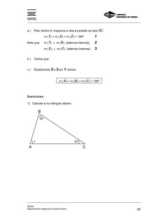 Espírito Santo 
_________________________________________________________________________________________________ 
a ) Pelo vértice A, traçamos a reta s paralela ao lado BC. 
m ( ∃1) + m ( ∃A) + m ( ∃2 ) = 180º 1 
Note que: m ( ∃1) ≅ m ( ∃ B) (alternos internos) 2 
m ( ∃2) ≅ m ( ∃ C ) (alternos internos) 3 
b ) Temos que: 
c ) Substituindo 2 e 3 em 1, temos: 
m ( ∃A) + m ( ∃ B) + m ( ∃ C ) = 180º 
Exercícios: 
1) Calcular x no triângulo abaixo: 
B 
80º 
x 30º 
A C 
_________________________________________________________________________________________________ 
SENAI 
Departamento Regional do Espírito Santo 69 
 