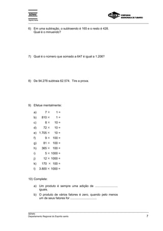 Espírito Santo 
___________________________________________________________________________________________________ 
6) Em uma subtração, o subtraendo é 165 e o resto é 428. 
Qual é o minuendo? 
7) Qual é o número que somado a 647 é igual a 1.206? 
8) De 94.278 subtraia 62.574. Tire a prova. 
9) Efetue mentalmente: 
a) 7 × 1 = 
b) 810 × 1 = 
c) 8 × 10 = 
d) 72 × 10 = 
e) 1.705 × 10 = 
f) 9 × 100 = 
g) 81 × 100 = 
h) 365 × 100 = 
i) 5 × 1000 = 
j) 12 × 1000 = 
k) 170 × 100 = 
l) 3.800 × 1000 = 
10) Complete: 
a) Um produto é sempre uma adição de ........................... 
iguais. 
b) O produto de vários fatores é zero, quando pelo menos 
um de seus fatores for ............................... 
___________________________________________________________________________________________________ 
SENAI 
Departamento Regional do Espírito santo 7 
 