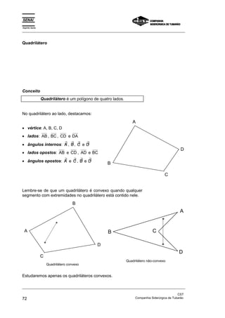Espírito Santo 
_________________________________________________________________________________________________ 
Quadrilátero 
Conceito 
Quadrilátero é um polígono de quatro lados. 
No quadrilátero ao lado, destacamos: 
• vértice: A, B, C, D 
• lados: AB , BC, CD e DA 
• ângulos internos: ∃A , ∃ B, ∃ C e ∃ D 
• lados opostos: AB e CD , AD e BC 
• ângulos opostos: ∃A e ∃ C , ∃ B e ∃ D 
A 
D 
C 
B 
Lembre-se de que um quadrilátero é convexo quando qualquer 
segmento com extremidades no quadrilátero está contido nele. 
B 
A 
C 
D 
Quadrilátero convexo 
B 
A 
C 
D 
Quadrilátero não-convexo 
Estudaremos apenas os quadriláteros convexos. 
_________________________________________________________________________________________________ 
CST 
72 Companhia Siderúrgica de Tubarão 
 