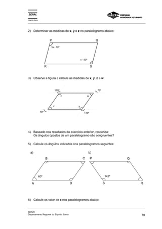 Espírito Santo 
_________________________________________________________________________________________________ 
2) Determinar as medidas de x, y e z no paralelogramo abaixo: 
P Q 
3x - 10º 
x - 50º 
R S 
3) Observe a figura e calcule as medidas de x, y, z e w. 
x 
y 
w 
z 
110º 
70º 110º 
70º 
4) Baseado nos resultados do exercício anterior, responda: 
Os ângulos opostos de um paralelogramo são congruentes? 
5) Calcule os ângulos indicados nos paralelogramos seguintes: 
a) 
B C 
60º 
A D 
b) 
P Q 
142º 
S R 
6) Calcule os valor de x nos paralelogramos abaixo: 
_________________________________________________________________________________________________ 
SENAI 
Departamento Regional do Espírito Santo 79 
 
