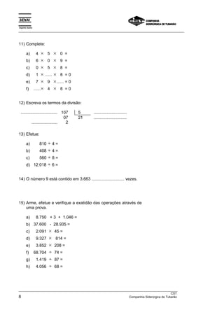 Espírito Santo 
___________________________________________________________________________________________________ 
11) Complete: 
a) 4 × 5 × 0 = 
b) 6 × 0 × 9 = 
c) 0 × 5 × 8 = 
d) 1 × ...... × 8 = 0 
e) 7 × 9 ×...... = 0 
f) ......× 4 × 8 = 0 
12) Escreva os termos da divisão: 
............................... 107 5 ............................ 
07 21 ............................ 
...................... 2 
13) Efetue: 
a) 810 ÷ 4 = 
b) 408 ÷ 4 = 
c) 560 ÷ 8 = 
d) 12.018 ÷ 6 = 
14) O número 9 está contido em 3.663 ............................ vezes. 
15) Arme, efetue e verifique a exatidão das operações através de 
uma prova. 
a) 8.750 + 3 + 1.046 = 
b) 37.600 - 28.935 = 
c) 2.091 × 45 = 
d) 9.327 × 814 = 
e) 3.852 × 208 = 
f) 68.704 ÷ 74 = 
g) 1.419 ÷ 87 = 
h) 4.056 ÷ 68 = 
_______________________________________________________________________________________________ 
CST 
8 Companhia Siderúrgica de Tubarão 
 