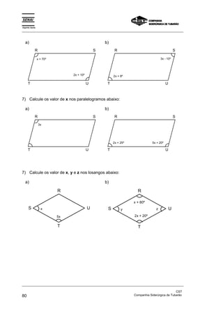 Espírito Santo 
_________________________________________________________________________________________________ 
a) 
R S 
x + 70º 
2x + 10º 
T U 
b) 
R S 
2x + 8º 
3x - 10º 
T U 
7) Calcule os valor de x nos paralelogramos abaixo: 
a) 
R S 
3x 
T U 
b) 
R S 
2x + 25º 5x + 20º 
T U 
7) Calcule os valor de x, y e z nos losangos abaixo: 
a) 
R 
S U 
5x 
T 
x 
b) 
R 
x + 80º 
S U 
y z 
2x + 20º 
T 
_________________________________________________________________________________________________ 
CST 
80 Companhia Siderúrgica de Tubarão 
 
