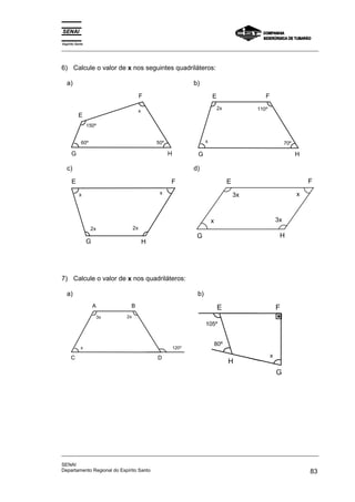 Espírito Santo 
_________________________________________________________________________________________________ 
6) Calcule o valor de x nos seguintes quadriláteros: 
a) 
E 
F 
150º 
50º 
x 
60º 
G H 
b) 
E 
F 
2x 110º 
x 70º 
G H 
c) 
E F 
x x 
2x 2x 
G 
H 
d) 
E F 
x 
3x 
3x 
G H 
x 
7) Calcule o valor de x nos quadriláteros: 
a) 
A 
x 120º 
D 
B 
3x 2x 
C 
b) 
F 
H 
G 
E 
x 
105º 
80º 
_________________________________________________________________________________________________ 
SENAI 
Departamento Regional do Espírito Santo 83 
 