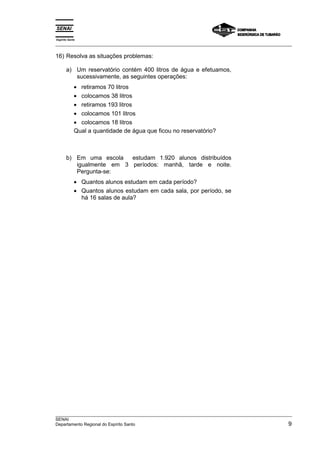 Espírito Santo 
___________________________________________________________________________________________________ 
16) Resolva as situações problemas: 
a) Um reservatório contém 400 litros de água e efetuamos, 
sucessivamente, as seguintes operações: 
• retiramos 70 litros 
• colocamos 38 litros 
• retiramos 193 litros 
• colocamos 101 litros 
• colocamos 18 litros 
Qual a quantidade de água que ficou no reservatório? 
b) Em uma escola estudam 1.920 alunos distribuídos 
igualmente em 3 períodos: manhã, tarde e noite. 
Pergunta-se: 
• Quantos alunos estudam em cada período? 
• Quantos alunos estudam em cada sala, por período, se 
há 16 salas de aula? 
___________________________________________________________________________________________________ 
SENAI 
Departamento Regional do Espírito Santo 9 
 