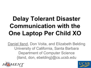 Delay Tolerant Disaster
Communication with the
One Laptop Per Child XO
Daniel Iland, Don Voita, and Elizabeth Belding
University of California, Santa Barbara
Department of Computer Science
{iland, don, ebelding}@cs.ucsb.edu
 