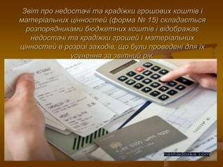 Звіт про недостачі та крадіжки грошових коштів і
матеріальних цінностей (форма № 15) складається
розпорядниками бюджетних коштів і відображає
недостачі та крадіжки грошей і матеріальних
цінностей в розрізі заходів, що були проведені для їх
усунення за звітний рік.
 