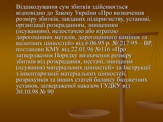 Відшкодування сум збитків здійснюється
відповідно до Закону України «Про визначення
розміру збитків, завданих підприємству, установі,
організації розкраданням, знищенням
(псуванням), недостачею або втратою
дорогоцінних металів, дорогоцінного каміння та
валютних цінностей» від 6.06.95 р. № 217/95 – ВР,
постанови КМУ від 22.01.96 №116 «Про
затвердження Порядку визначення розміру
збитків від розкрадання, нестачі, знищення
(псування) матеріальних цінностей» та Інструкції
з інвентаризації матеріальних цінностей,
розрахунків та інших статей балансу бюджетних
установ, затвердженої наказом ГУДКУ від
30.10.98 № 90
 