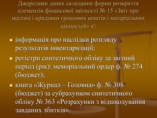 Джерелами даних складання форми розкриття
елементів фінансової звітності № 15 «Звіт про
нестачі і крадіжки грошових коштів і матеріальних
цінностей» є:
 інформація про наслідки розгляду
результатів інвентаризації;
 регістри синтетичного обліку за звітний
період (рік): меморіальний ордер ф. № 274
(бюджет);
 книга «Журнал – Головна» ф. № 308
(бюджет) за субрахунком синтетичного
обліку № 363 «Розрахунки з відшкодування
завданих збитків».
 