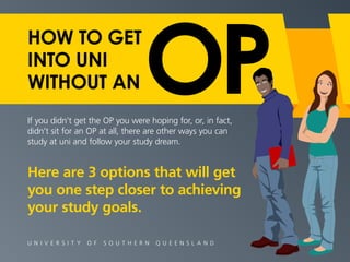 HOW TO GET 
INTO UNI 
WITHOUT AN 
If you didn’t get the OP you were hoping for, or, in fact, 
didn’t sit for an OP at all, there are other ways you can 
study at uni and follow your study dream. 
Here are 3 options that will get 
you one step closer to achieving 
your study goals. 
U N I V E R S I T Y O F S O U T H E R N Q U E E N S L A N D 
 