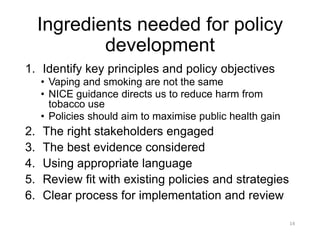 Ingredients needed for policy development 
1.Identify key principles and policy objectives 
•Vaping and smoking are not the same 
•NICE guidance directs us to reduce harm from tobacco use 
•Policies should aim to maximise public health gain 
2.The right stakeholders engaged 
3.The best evidence considered 
4.Using appropriate language 
5.Review fit with existing policies and strategies 
6.Clear process for implementation and review 
14 