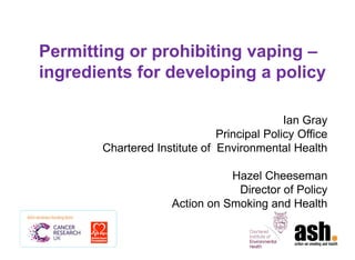Permitting or prohibiting vaping – ingredients for developing a policy 
Ian Gray 
Principal Policy Office 
Chartered Institute of Environmental Health 
Hazel Cheeseman 
Director of Policy 
Action on Smoking and Health  