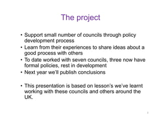 The project 
•Support small number of councils through policy development process 
•Learn from their experiences to share ideas about a good process with others 
•To date worked with seven councils, three now have formal policies, rest in development 
•Next year we’ll publish conclusions 
•This presentation is based on lesson’s we’ve learnt working with these councils and others around the UK. 
3  