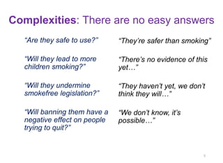 Complexities: There are no easy answers 
“Are they safe to use?” 
“Will they lead to more children smoking?” 
“Will they undermine smokefree legislation?” 
“Will banning them have a negative effect on people trying to quit?” 
5 
“They’re safer than smoking” 
“There’s no evidence of this yet…” 
“They haven’t yet, we don’t think they will…” 
“We don’t know, it’s possible…”  