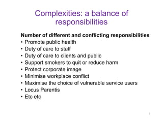 Complexities: a balance of responsibilities 
Number of different and conflicting responsibilities 
•Promote public health 
•Duty of care to staff 
•Duty of care to clients and public 
•Support smokers to quit or reduce harm 
•Protect corporate image 
•Minimise workplace conflict 
•Maximise the choice of vulnerable service users 
•Locus Parentis 
•Etc etc 
7  