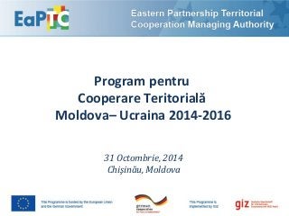 Program pentru 
Cooperare Teritorială 
Moldova– Ucraina 2014-2016 
31 Octombrie, 2014 
Chişinău, Moldova 
 
