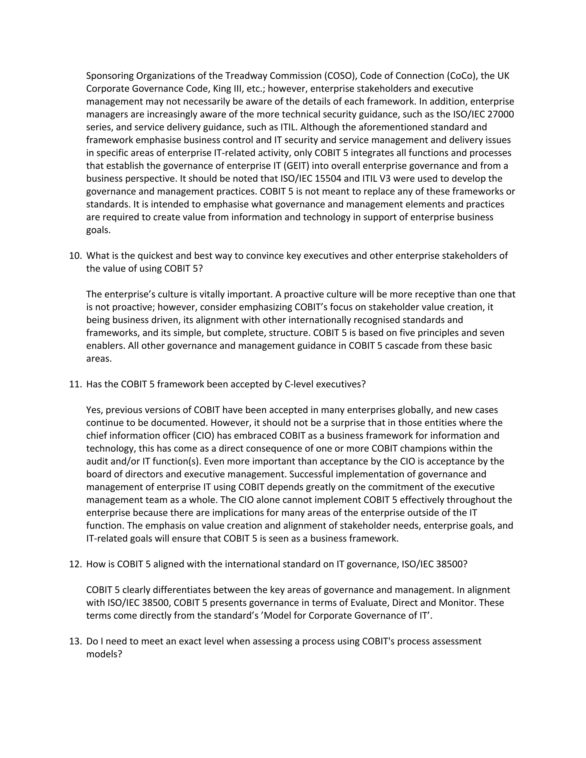 Sponsoring Organizations of the Treadway Commission (COSO), Code of Connection (CoCo), the UK 
Corporate Governance Code, King III, etc.; however, enterprise stakeholders and executive 
management may not necessarily be aware of the details of each framework. In addition, enterprise 
managers are increasingly aware of the more technical security guidance, such as the ISO/IEC 27000 
series, and service delivery guidance, such as ITIL. Although the aforementioned standard and 
framework emphasise business control and IT security and service management and delivery issues 
in specific areas of enterprise IT‐related activity, only COBIT 5 integrates all functions and processes 
that establish the governance of enterprise IT (GEIT) into overall enterprise governance and from a 
business perspective. It should be noted that ISO/IEC 15504 and ITIL V3 were used to develop the 
governance and management practices. COBIT 5 is not meant to replace any of these frameworks or 
standards. It is intended to emphasise what governance and management elements and practices 
are required to create value from information and technology in support of enterprise business 
goals. 
10. What is the quickest and best way to convince key executives and other enterprise stakeholders of 
the value of using COBIT 5? 
The enterprise’s culture is vitally important. A proactive culture will be more receptive than one that 
is not proactive; however, consider emphasizing COBIT’s focus on stakeholder value creation, it 
being business driven, its alignment with other internationally recognised standards and 
frameworks, and its simple, but complete, structure. COBIT 5 is based on five principles and seven 
enablers. All other governance and management guidance in COBIT 5 cascade from these basic 
areas. 
11. Has the COBIT 5 framework been accepted by C‐level executives? 
Yes, previous versions of COBIT have been accepted in many enterprises globally, and new cases 
continue to be documented. However, it should not be a surprise that in those entities where the 
chief information officer (CIO) has embraced COBIT as a business framework for information and 
technology, this has come as a direct consequence of one or more COBIT champions within the 
audit and/or IT function(s). Even more important than acceptance by the CIO is acceptance by the 
board of directors and executive management. Successful implementation of governance and 
management of enterprise IT using COBIT depends greatly on the commitment of the executive 
management team as a whole. The CIO alone cannot implement COBIT 5 effectively throughout the 
enterprise because there are implications for many areas of the enterprise outside of the IT 
function. The emphasis on value creation and alignment of stakeholder needs, enterprise goals, and 
IT‐related goals will ensure that COBIT 5 is seen as a business framework. 
12. How is COBIT 5 aligned with the international standard on IT governance, ISO/IEC 38500? 
COBIT 5 clearly differentiates between the key areas of governance and management. In alignment 
with ISO/IEC 38500, COBIT 5 presents governance in terms of Evaluate, Direct and Monitor. These 
terms come directly from the standard’s ’Model for Corporate Governance of IT’. 
13. Do I need to meet an exact level when assessing a process using COBIT's process assessment 
models? 
 