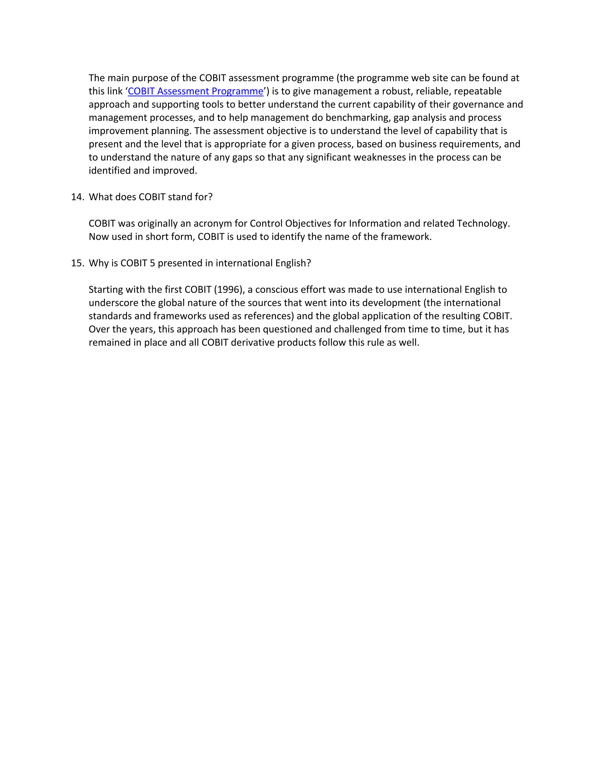 The main purpose of the COBIT assessment programme (the programme web site can be found at 
this link ‘COBIT Assessment Programme’) is to give management a robust, reliable, repeatable 
approach and supporting tools to better understand the current capability of their governance and 
management processes, and to help management do benchmarking, gap analysis and process 
improvement planning. The assessment objective is to understand the level of capability that is 
present and the level that is appropriate for a given process, based on business requirements, and 
to understand the nature of any gaps so that any significant weaknesses in the process can be 
identified and improved. 
14. What does COBIT stand for? 
COBIT was originally an acronym for Control Objectives for Information and related Technology. 
Now used in short form, COBIT is used to identify the name of the framework. 
15. Why is COBIT 5 presented in international English? 
Starting with the first COBIT (1996), a conscious effort was made to use international English to 
underscore the global nature of the sources that went into its development (the international 
standards and frameworks used as references) and the global application of the resulting COBIT. 
Over the years, this approach has been questioned and challenged from time to time, but it has 
remained in place and all COBIT derivative products follow this rule as well. 
