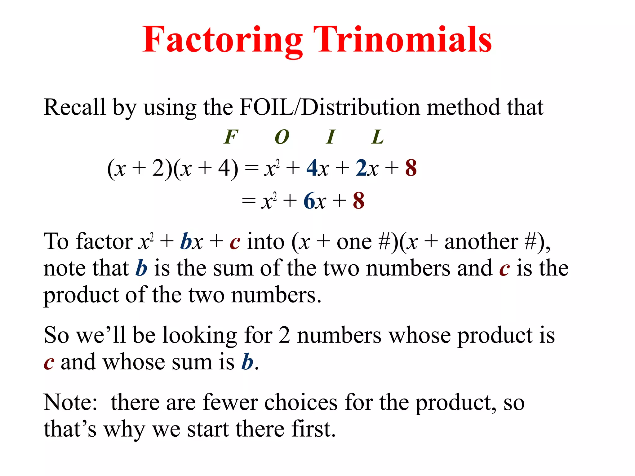 Factoring Trinomials 
Recall by using the FOIL/Distribution method that 
F O I L 
(x + 2)(x + 4) = x2 + 4x + 2x + 8 
= x2 + 6x + 8 
To factor x2 + bx + c into (x + one #)(x + another #), 
note that b is the sum of the two numbers and c is the 
product of the two numbers. 
So we’ll be looking for 2 numbers whose product is 
c and whose sum is b. 
Note: there are fewer choices for the product, so 
that’s why we start there first. 
 