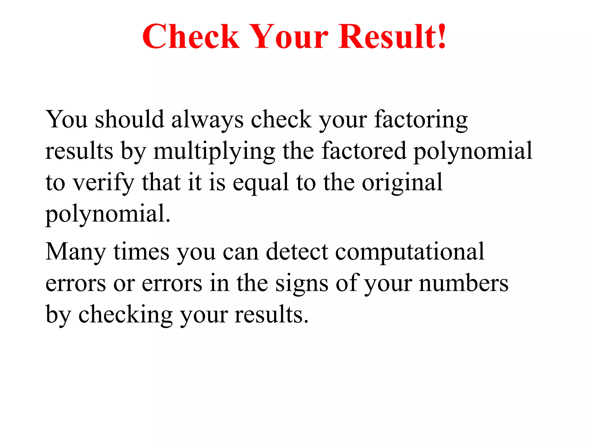 Check Your Result! 
You should always check your factoring 
results by multiplying the factored polynomial 
to verify that it is equal to the original 
polynomial. 
Many times you can detect computational 
errors or errors in the signs of your numbers 
by checking your results. 
 