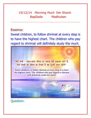15/12/14 Morning Murli Om Shanti BapDada Madhuban 
Essence: 
Sweet children, to follow shrimat at every step is to have the highest chart. The children who pay regard to shrimat will definitely study the murli. 
Question:  