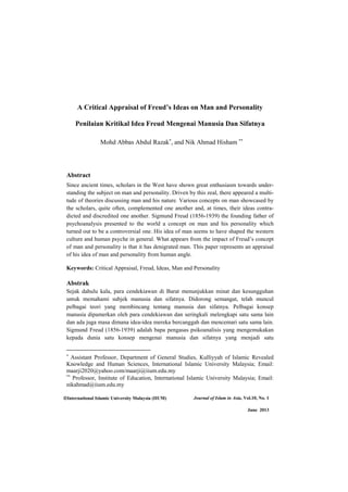 International Islamic University Malaysia (IIUM) Journal of Islam in Asia, Vol.10, No. 1
June 2013
A Critical Appraisal of Freud’s Ideas on Man and Personality
Penilaian Kritikal Idea Freud Mengenai Manusia Dan Sifatnya
Mohd Abbas Abdul Razak , and Nik Ahmad Hisham
Abstract
Since ancient times, scholars in the West have shown great enthusiasm towards under-
standing the subject on man and personality. Driven by this zeal, there appeared a multi-
tude of theories discussing man and his nature. Various concepts on man showcased by
the scholars, quite often, complemented one another and, at times, their ideas contra-
dicted and discredited one another. Sigmund Freud (1856-1939) the founding father of
psychoanalysis presented to the world a concept on man and his personality which
turned out to be a controversial one. His idea of man seems to have shaped the western
culture and human psyche in general. What appears from the impact of Freud’s concept
of man and personality is that it has denigrated man. This paper represents an appraisal
of his idea of man and personality from human angle.
Keywords: Critical Appraisal, Freud, Ideas, Man and Personality
Abstrak
Sejak dahulu kala, para cendekiawan di Barat menunjukkan minat dan kesungguhan
untuk memahami subjek manusia dan sifatnya. Didorong semangat, telah muncul
pelbagai teori yang membincang tentang manusia dan sifatnya. Pelbagai konsep
manusia dipamerkan oleh para cendekiawan dan seringkali melengkapi satu sama lain
dan ada juga masa dimana idea-idea mereka bercanggah dan mencemari satu sama lain.
Sigmund Freud (1856-1939) adalah bapa pengasas psikoanalisis yang mengemukakan
kepada dunia satu konsep mengenai manusia dan sifatnya yang menjadi satu
Assistant Professor, Department of General Studies, Kulliyyah of Islamic Revealed
Knowledge and Human Sciences, International Islamic University Malaysia; Email:
maarji2020@yahoo.com/maarji@iium.edu.my
Professor, Institute of Education, International Islamic University Malaysia; Email:
nikahmad@iium.edu.my
 