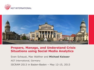 Prepare, Manage, and Understand Crisis
Situations using Social Media Analytics
Sven Schaust, Max Walther and Michael Kaisser
AGT International, Germany
ISCRAM 2013 in Baden-Baden – May 12-15, 2013
 