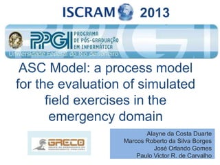 ASC Model: a process model
for the evaluation of simulated
field exercises in the
emergency domain
Alayne da Costa Duarte
Marcos Roberto da Silva Borges
José Orlando Gomes
Paulo Victor R. de Carvalho
2013
 