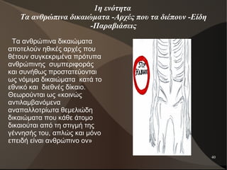 40
1η ενότητα
Τα ανθρώπινα δικαιώματα -Αρχές που τα διέπουν -Είδη
-Παραβιάσεις
Τα ανθρώπινα δικαιώματα
αποτελούν ηθικές αρχές που
θέτουν συγκεκριμένα πρότυπα
ανθρώπινης συμπεριφοράς
και συνήθως προστατεύονται
ως νόμιμα δικαιώματα κατά το
εθνικό και διεθνές δίκαιο.
Θεωρούνται ως «κοινώς
αντιλαμβανόμενα
αναπαλλοτρίωτα θεμελιώδη
δικαιώματα που κάθε άτομο
δικαιούται από τη στιγμή της
γέννησής του, απλώς και μόνο
επειδή είναι ανθρώπινο ον»
 