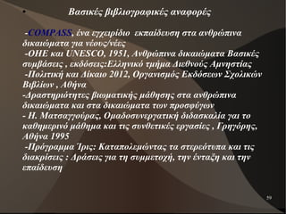 59
●
Βασικές βιβλιογραφικές αναφορές
-COMPASS, ένα εγχειρίδιο εκπαίδευση στα ανθρώπινα
δικαιώματα για νέους/νέες
-ΟΗΕ και UNESCO, 1951, Ανθρώπινα δικαιώματα Βασικές
συμβάσεις , εκδόσεις:Ελληνικό τμήμα Διεθνούς Αμνηστίας
-Πολιτική και Δίκαιο 2012, Οργανισμός Εκδόσεων Σχολικών
Βιβλίων , Αθήνα
-Δραστηριότητες βιωματικής μάθησης στα ανθρώπινα
δικαιώματα και στα δικαιώματα των προσφύγων
- Η. Ματσαγγούρας, Ομαδοσυνεργατική διδασκαλία γαι το
καθημερινό μάθημα και τις συνθετικές εργασίες , Γρηγόρης,
Αθήνα 1995
-Πρόγραμμα Ίρις: Καταπολεμώντας τα στερεότυπα και τις
διακρίσεις : Δράσεις για τη συμμετοχή, την ένταξη και την
επαίδευση
 