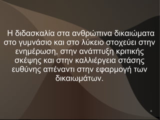 6
Η διδασκαλία στα ανθρώπινα δικαιώματα
στο γυμνάσιο και στο λύκειο στοχεύει στην
ενημέρωση, στην ανάπτυξη κριτικής
σκέψης και στην καλλιέργεια στάσης
ευθύνης απέναντι στην εφαρμογή των
δικαιωμάτων.
 