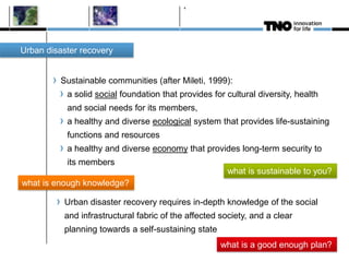 Sustainable communities (after Mileti, 1999):
a solid social foundation that provides for cultural diversity, health
and social needs for its members,
a healthy and diverse ecological system that provides life-sustaining
functions and resources
a healthy and diverse economy that provides long-term security to
its members
4
Urban disaster recovery
Urban disaster recovery requires in-depth knowledge of the social
and infrastructural fabric of the affected society, and a clear
planning towards a self-sustaining state
what is sustainable to you?
what is enough knowledge?
what is a good enough plan?
 