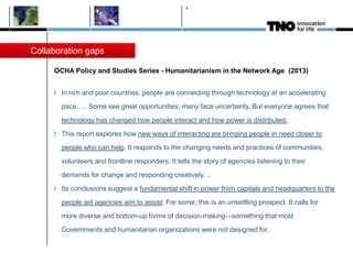 OCHA Policy and Studies Series - Humanitarianism in the Network Age (2013)
In rich and poor countries, people are connecting through technology at an accelerating
pace. … Some see great opportunities; many face uncertainty. But everyone agrees that
technology has changed how people interact and how power is distributed.
This report explores how new ways of interacting are bringing people in need closer to
people who can help. It responds to the changing needs and practices of communities,
volunteers and frontline responders. It tells the story of agencies listening to their
demands for change and responding creatively. ..
Its conclusions suggest a fundamental shift in power from capitals and headquarters to the
people aid agencies aim to assist. For some, this is an unsettling prospect. It calls for
more diverse and bottom-up forms of decision-making—something that most
Governments and humanitarian organizations were not designed for.
8
Collaboration gaps
 