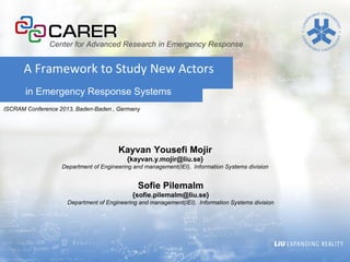 in Emergency Response Systems
A Framework to Study New Actors
Kayvan Yousefi Mojir
{kayvan.y.mojir@liu.se}
Department of Engineering and management(IEI), Information Systems division
Center for Advanced Research in Emergency Response
ISCRAM Conference 2013, Baden-Baden , Germany
Sofie Pilemalm
{sofie.pilemalm@liu.se}
Department of Engineering and management(IEI), Information Systems division
 