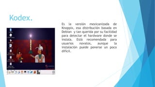 Kodex.
Es la versión mexicanizada de
Knoppix, esa distribución basada en
Debian y tan querida por su facilidad
para detectar el hardware donde se
instala. Está recomendada para
usuarios novatos, aunque la
instalación puede ponerse un poco
difícil.
 