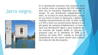 Jarro negro.
Es la distribución mexicana más conocida. Inició
su camino como un proyecto del CCH Naucalpan
pero hoy se encuentra disponible para todo el
mundo. Es una distribución independiente, es
decir, no se basa en otras distribuciones, aunque
en sus inicios se basó en Slackware y Debian. Ha
recibido reconocimientos de CNN, la UVM, la SEP
y el IPN y entre sus características destaca el uso
del gestor de ventanas Enlightenment, lo hace la
hace una distribución ligera y poco exigente con
los recursos del equipo donde se ejecute. El
proyecto cayó en el abandono en 2008 y se
mantuvo así hasta 2011, cuando se anunció el
lanzamiento de una nueva versión para celebrar
los 6 años de vida del proyecto.
 