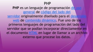 PHP
PHP es un lenguaje de programación de uso
general de código del lado del
servidor originalmente diseñado para el desarrollo
web de contenido dinámico. Fue uno de los
primeros lenguajes de programación del lado del
servidor que se podían incorporar directamente en
el documento HTML en lugar de llamar a un archivo
externo que procese los datos.
 