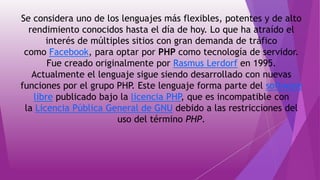 Se considera uno de los lenguajes más flexibles, potentes y de alto
rendimiento conocidos hasta el día de hoy. Lo que ha atraído el
interés de múltiples sitios con gran demanda de tráfico
como Facebook, para optar por PHP como tecnología de servidor.
Fue creado originalmente por Rasmus Lerdorf en 1995.
Actualmente el lenguaje sigue siendo desarrollado con nuevas
funciones por el grupo PHP. Este lenguaje forma parte del software
libre publicado bajo la licencia PHP, que es incompatible con
la Licencia Pública General de GNU debido a las restricciones del
uso del término PHP.
 