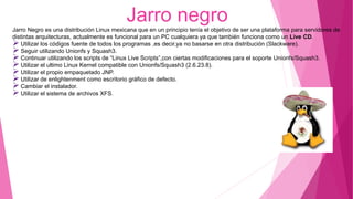 Jarro negro
Jarro Negro es una distribución Linux mexicana que en un principio tenía el objetivo de ser una plataforma para servidores de
distintas arquitecturas, actualmente es funcional para un PC cualquiera ya que también funciona como un Live CD.
Utilizar los códigos fuente de todos los programas ,es decir,ya no basarse en otra distribución (Slackware).
Seguir utilizando Unionfs y Squash3.
Continuar utilizando los scripts de “Linux Live Scripts”,con ciertas modificaciones para el soporte Unionfs/Squash3.
Utilizar el ultimo Linux Kernel compatible con Unionfs/Squash3 (2.6.23.8).
Utilizar el propio empaquetado JNP.
Utilizar de enlightenment como escritorio gráfico de defecto.
Cambiar el instalador.
Utilizar el sistema de archivos XFS.
 