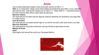 Aldo
Una consola totalmente código morse entrenador escrito en ISO C ++.
Aldo es un entrenador código morse desarrollado principalmente para GNU / Linux y liberado
bajo licencia GPL. Está escrito desde cero en ISO C ++. Utiliza GNU C ++ Standard Library.
En este momento Aldo ofrece cuatro tipos de ejercicios:
Ejercicio clásico
Con este ejercicio se debe adivinar algunas cadenas aleatorias de caracteres que juega Aldo
en código morse.
Leer de archivo
Con este ejercicio se puede escribir algo en un archivo de texto y leer este archivo con Aldo.
Ejercicio Indicativo
Con este ejercicio se puede entrenarse reciving indicativos generados al azar.
Método de Koch
Autor
Esta página del manual fue escrito por Giuseppe Martino
 