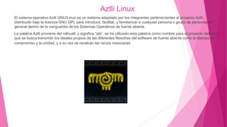 Aztli Linux
El sistema operativo Aztli GNU/Linux es un sistema adaptado por los integrantes pertenecientes al proyecto Aztli,
distribuido bajo la licencia GNU GPL para introducir, facilitar, y familiarizar a cualquier persona o grupo de personas en
general dentro de la vanguardia de los Sistemas Operativos de fuente abierta.
La palabra Aztli proviene del náhuatl, y significa “ala”, se ha utilizado esta palabra como nombre para el proyecto debido a
que se busca transmitir los ideales propios de las diferentes filosofías del software de fuente abierta como la libertad, el
compromiso y la unidad, y a su vez se recalcan las raíces mexicanas.
 