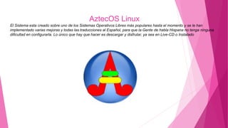 AztecOS Linux
El Sistema esta creado sobre uno de los Sistemas Operativos Libres más populares hasta el momento y se le han
implementado varias mejoras y todas las traducciones al Español, para que la Gente de habla Hispana no tenga ninguna
dificultad en configurarla. Lo único que hay que hacer es descargar y disfrutar, ya sea en Live-CD o Instalado
 