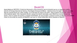 BeakOS
desarrollada por INFOTEC ( Fondo de Información y Documentación para la Industria) que es un organismo público,
adscrito al Consejo Nacional de Ciencia y Tecnología (Conacyt) de México. Además de ser de origen mexicano presenta
algunas características que caben resaltar, no es derivada de ninguna otra distro, utiliza el gestor de paquetes swaret y
corre bastante rápido. Creo importante difundir y apoyar las distros nacionales, pues GNU/Linux nos da siempre esa
opción, crear lo nuestro de acuerdo a nuestras necesidades, así que ya saben, a apoyar lo hecho en México y si es posible
crecer la comunidad de usuarios de BeakOS o por que no, incluso desarrollar distros basadas en BeakOS.
 