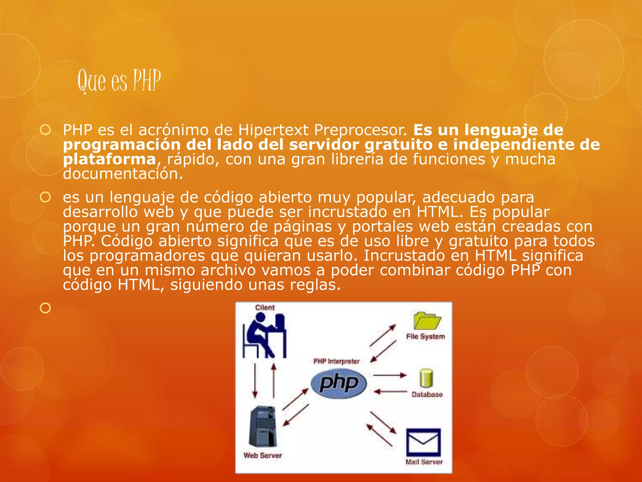 Que es PHP
 PHP es el acrónimo de Hipertext Preprocesor. Es un lenguaje de
programación del lado del servidor gratuito e independiente de
plataforma, rápido, con una gran librería de funciones y mucha
documentación.
 es un lenguaje de código abierto muy popular, adecuado para
desarrollo web y que puede ser incrustado en HTML. Es popular
porque un gran número de páginas y portales web están creadas con
PHP. Código abierto significa que es de uso libre y gratuito para todos
los programadores que quieran usarlo. Incrustado en HTML significa
que en un mismo archivo vamos a poder combinar código PHP con
código HTML, siguiendo unas reglas.

 