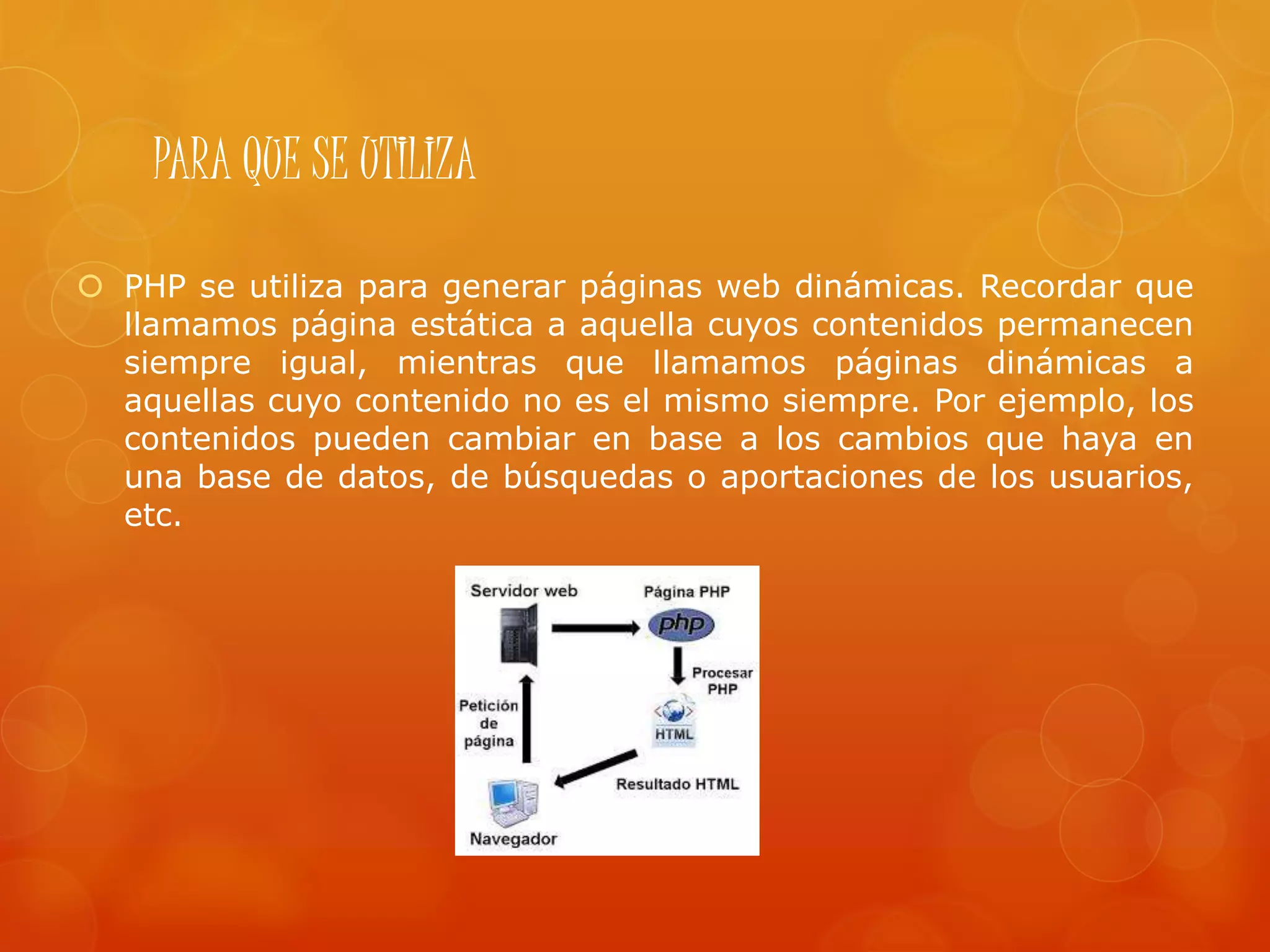 PARA QUE SE UTILIZA
 PHP se utiliza para generar páginas web dinámicas. Recordar que
llamamos página estática a aquella cuyos contenidos permanecen
siempre igual, mientras que llamamos páginas dinámicas a
aquellas cuyo contenido no es el mismo siempre. Por ejemplo, los
contenidos pueden cambiar en base a los cambios que haya en
una base de datos, de búsquedas o aportaciones de los usuarios,
etc.
 