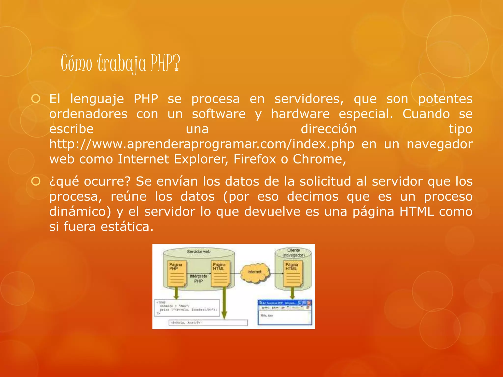 Cómo trabaja PHP?
 El lenguaje PHP se procesa en servidores, que son potentes
ordenadores con un software y hardware especial. Cuando se
escribe una dirección tipo
http://www.aprenderaprogramar.com/index.php en un navegador
web como Internet Explorer, Firefox o Chrome,
 ¿qué ocurre? Se envían los datos de la solicitud al servidor que los
procesa, reúne los datos (por eso decimos que es un proceso
dinámico) y el servidor lo que devuelve es una página HTML como
si fuera estática.
 