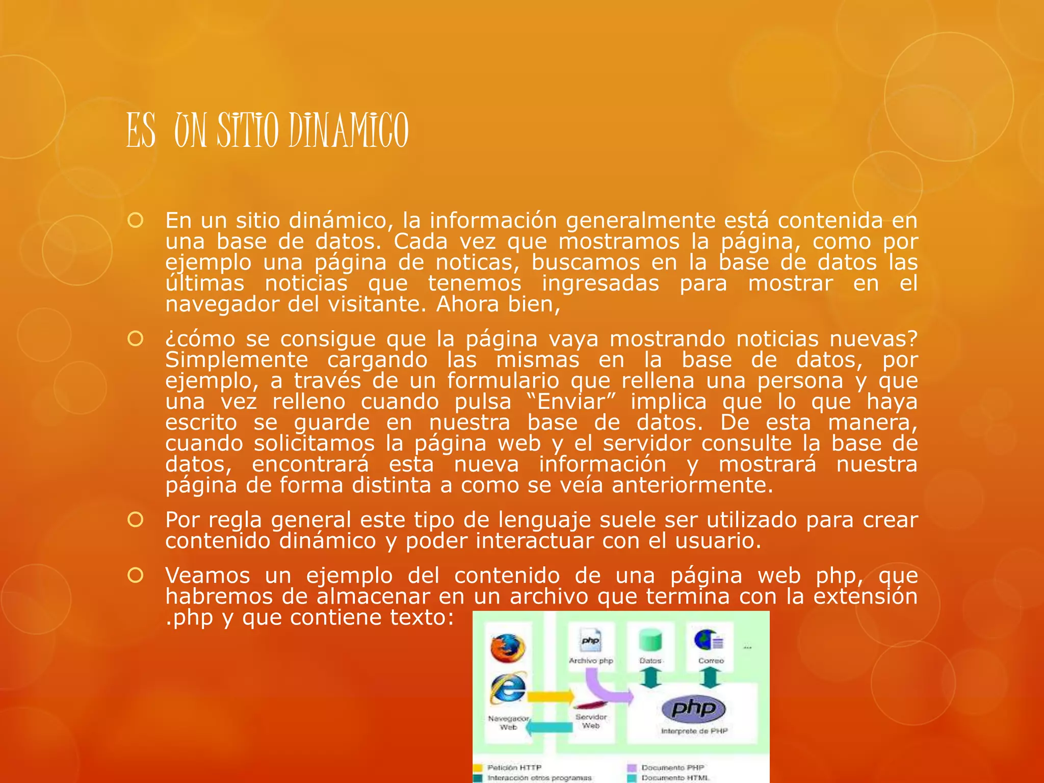 ES UN SITIO DINAMICO
 En un sitio dinámico, la información generalmente está contenida en
una base de datos. Cada vez que mostramos la página, como por
ejemplo una página de noticas, buscamos en la base de datos las
últimas noticias que tenemos ingresadas para mostrar en el
navegador del visitante. Ahora bien,
 ¿cómo se consigue que la página vaya mostrando noticias nuevas?
Simplemente cargando las mismas en la base de datos, por
ejemplo, a través de un formulario que rellena una persona y que
una vez relleno cuando pulsa “Enviar” implica que lo que haya
escrito se guarde en nuestra base de datos. De esta manera,
cuando solicitamos la página web y el servidor consulte la base de
datos, encontrará esta nueva información y mostrará nuestra
página de forma distinta a como se veía anteriormente.
 Por regla general este tipo de lenguaje suele ser utilizado para crear
contenido dinámico y poder interactuar con el usuario.
 Veamos un ejemplo del contenido de una página web php, que
habremos de almacenar en un archivo que termina con la extensión
.php y que contiene texto:
 